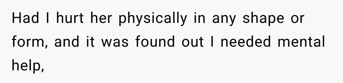 Had I hurt her physically in any shape or form, and it was found out I needed mental help,