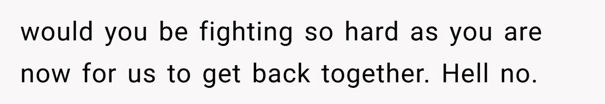 would you be fighting so hard as you are now for us to get back together. Hell no.