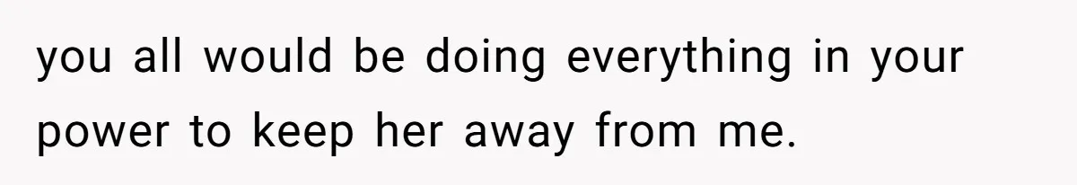 you all would be doing everything in your power to keep her away from me.