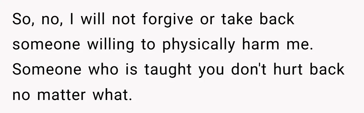 So, no, I will not forgive or take back someone willing to physically harm me. Someone who is taught you don't hurt back no matter what.