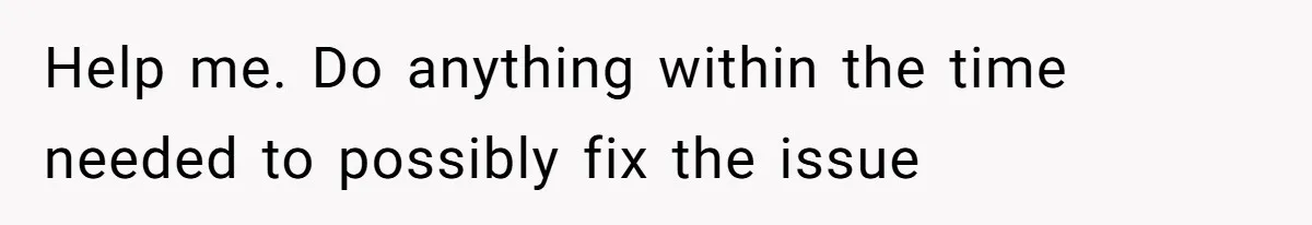 Help me. Do anything within the time needed to possibly fix the issue