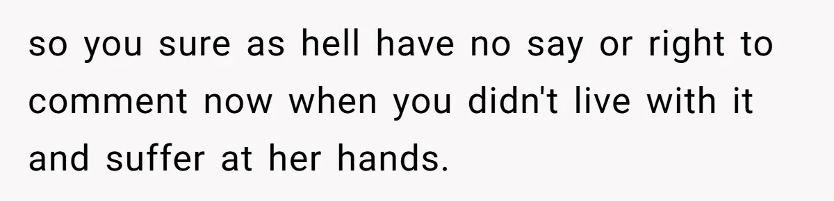 so you sure as hell have no say or right to comment now when you didn't live with it and suffer at her hands.