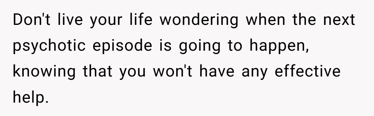 Don't live your life wondering when the next psychotic episode is going to happen, knowing that you won't have any effective help.