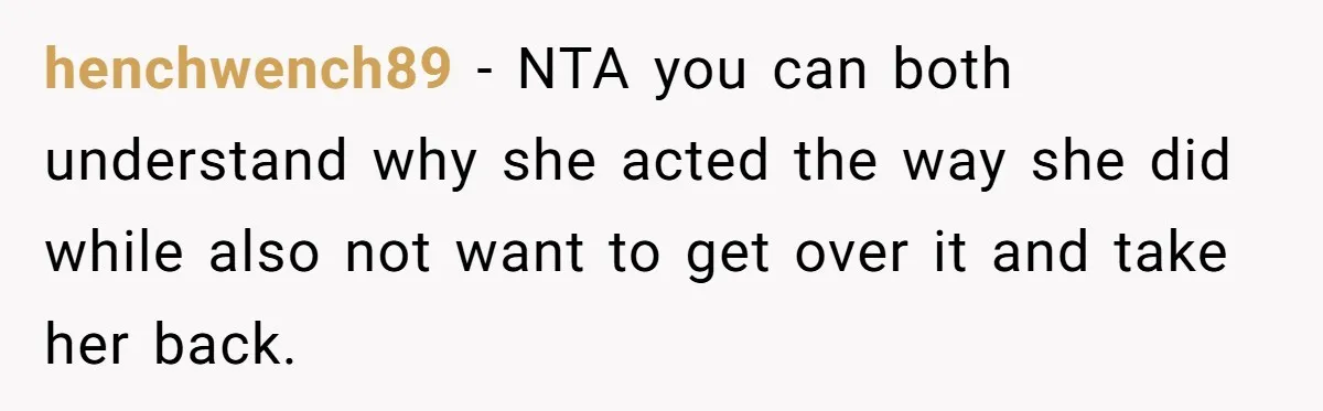 henchwench89 − NTA you can both understand why she acted the way she did while also not want to get over it and take her back.