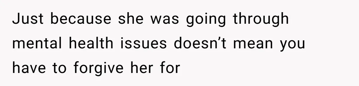 Just because she was going through mental health issues doesn’t mean you have to forgive her for