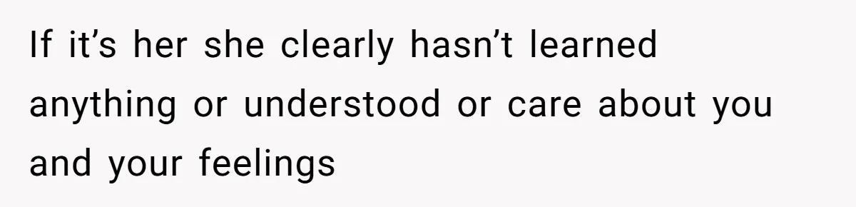 If it’s her she clearly hasn’t learned anything or understood or care about you and your feelings