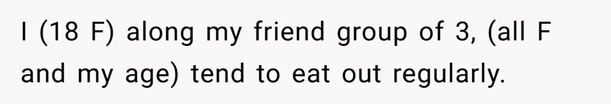 I (18 F) along my friend group of 3, (all F and my age) tend to eat out regularly.