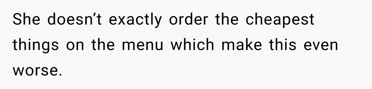 She doesn’t exactly order the cheapest things on the menu which make this even worse.