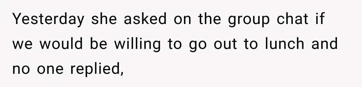 Yesterday she asked on the group chat if we would be willing to go out to lunch and no one replied,