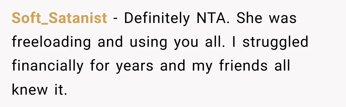 Soft_Satanist − Definitely NTA. She was freeloading and using you all. I struggled financially for years and my friends all knew it.