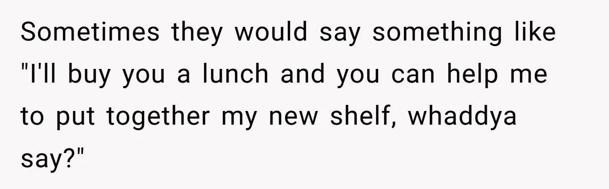 Sometimes they would say something like "I'll buy you a lunch and you can help me to put together my new shelf, whaddya say?"