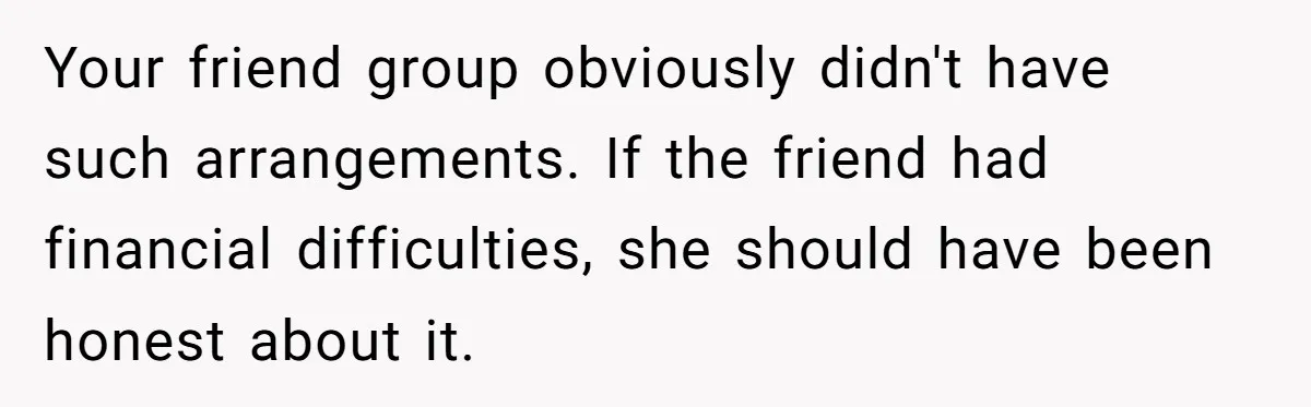 Your friend group obviously didn't have such arrangements. If the friend had financial difficulties, she should have been honest about it.