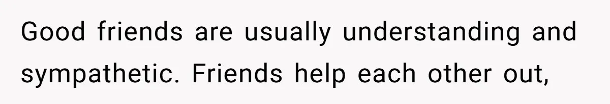 Good friends are usually understanding and sympathetic. Friends help each other out,