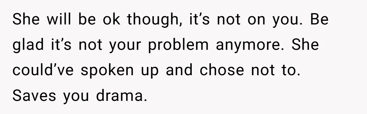 She will be ok though, it’s not on you. Be glad it’s not your problem anymore. She could’ve spoken up and chose not to. Saves you drama.