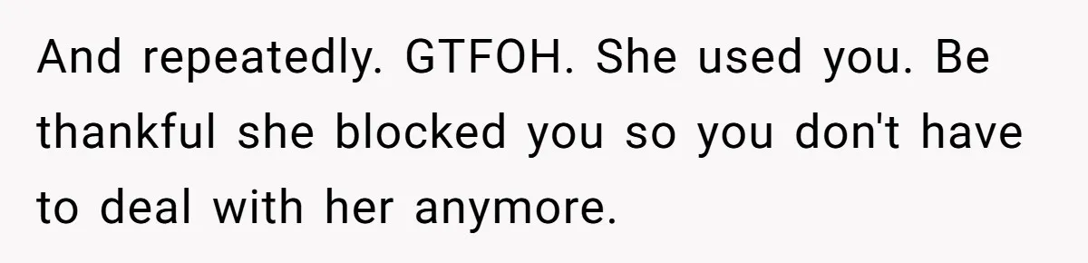 And repeatedly. GTFOH. She used you. Be thankful she blocked you so you don't have to deal with her anymore.