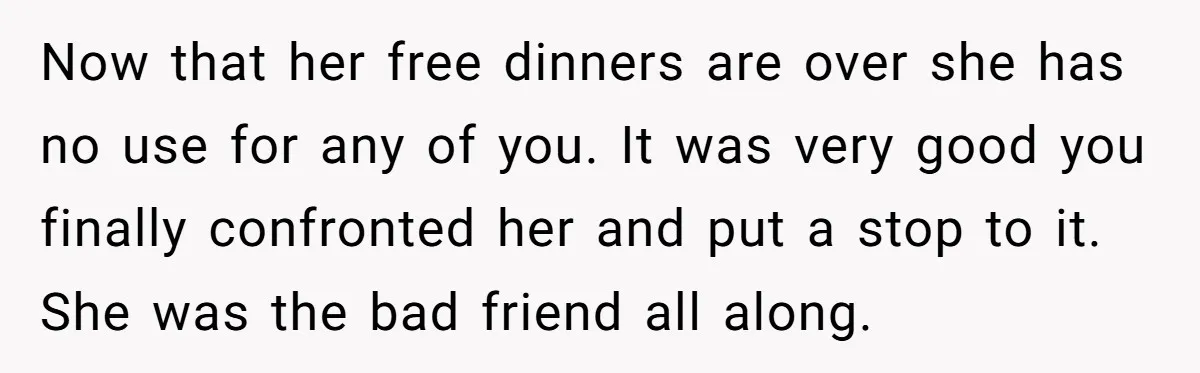 Now that her free dinners are over she has no use for any of you. It was very good you finally confronted her and put a stop to it. She...