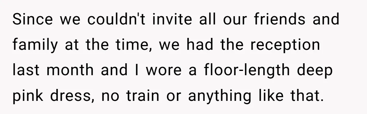 Woman Wears Her 'Wedding' Gown To Cousin’s Wedding And Divides Entire Family Since we couldn't invite all our friends and family at the time, we had the reception last month and I wore a floor-length deep pink dress, no train or anything...
