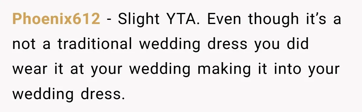 Woman Wears Her 'Wedding' Gown To Cousin’s Wedding And Divides Entire Family Phoenix612 − Slight YTA. Even though it’s a not a traditional wedding dress you did wear it at your wedding making it into your wedding dress.