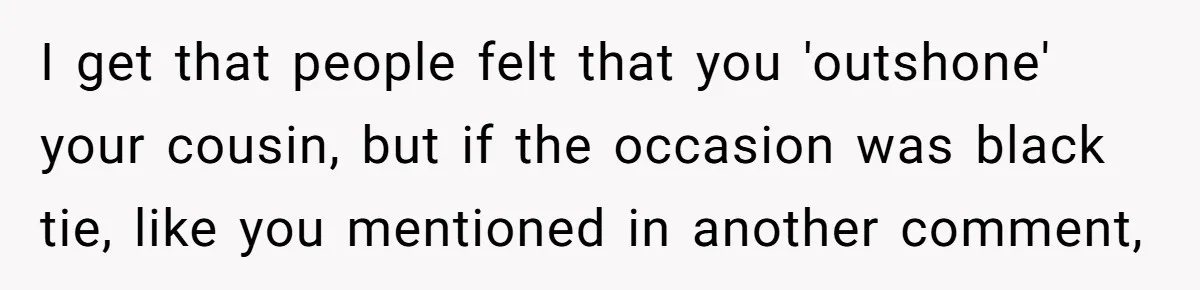Woman Wears Her 'Wedding' Gown To Cousin’s Wedding And Divides Entire Family I get that people felt that you 'outshone' your cousin, but if the occasion was black tie, like you mentioned in another comment,