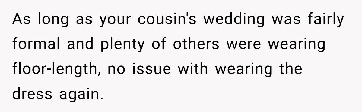 Woman Wears Her 'Wedding' Gown To Cousin’s Wedding And Divides Entire Family As long as your cousin's wedding was fairly formal and plenty of others were wearing floor-length, no issue with wearing the dress again.