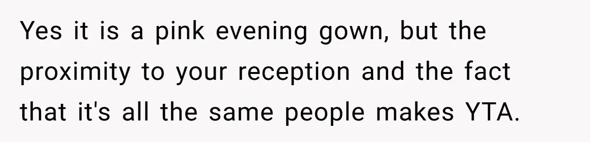 Woman Wears Her 'Wedding' Gown To Cousin’s Wedding And Divides Entire Family Yes it is a pink evening gown, but the proximity to your reception and the fact that it's all the same people makes YTA.