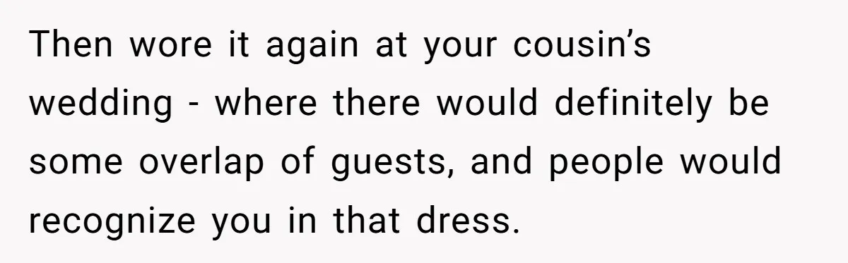 Woman Wears Her 'Wedding' Gown To Cousin’s Wedding And Divides Entire Family Then wore it again at your cousin’s wedding - where there would definitely be some overlap of guests, and people would recognize you in that dress.