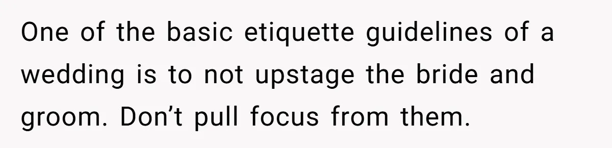 Woman Wears Her 'Wedding' Gown To Cousin’s Wedding And Divides Entire Family One of the basic etiquette guidelines of a wedding is to not upstage the bride and groom. Don’t pull focus from them.