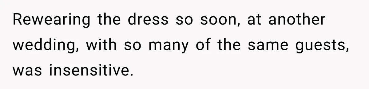 Woman Wears Her 'Wedding' Gown To Cousin’s Wedding And Divides Entire Family Rewearing the dress so soon, at another wedding, with so many of the same guests, was insensitive.