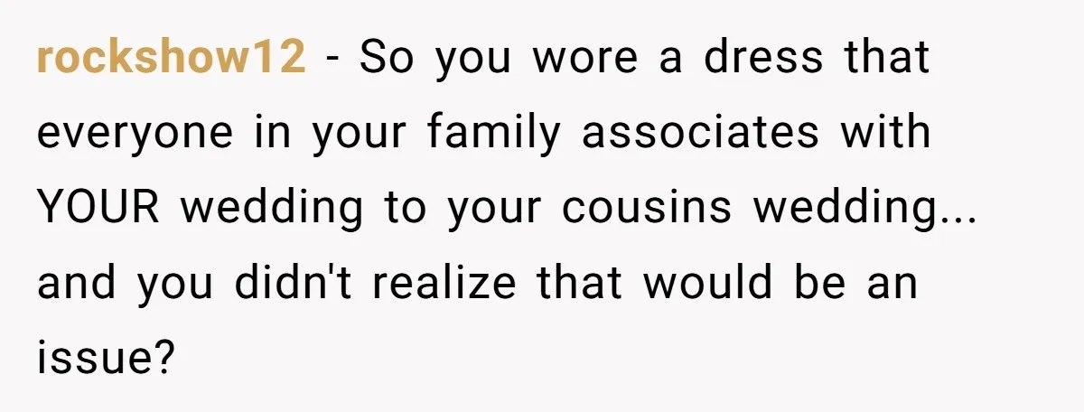 Woman Wears Her 'Wedding' Gown To Cousin’s Wedding And Divides Entire Family rockshow12 − So you wore a dress that everyone in your family associates with YOUR wedding to your cousins wedding... and you didn't realize that would be an issue?