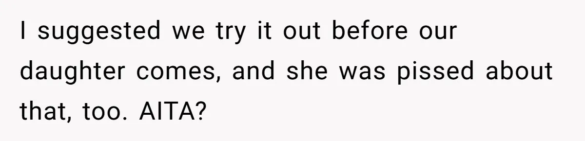 I suggested we try it out before our daughter comes, and she was pissed about that, too. AITA?