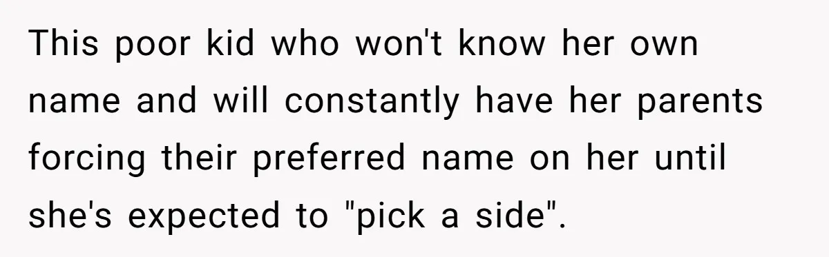 This poor kid who won't know her own name and will constantly have her parents forcing their preferred name on her until she's expected to "pick a side".
