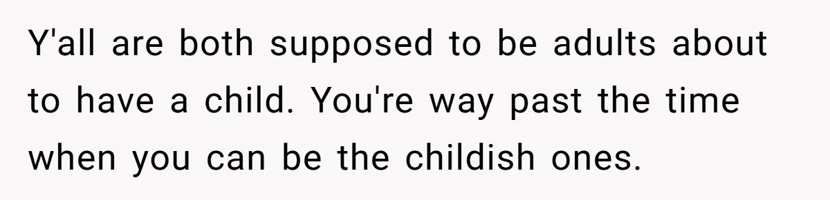 Y'all are both supposed to be adults about to have a child. You're way past the time when you can be the childish ones.