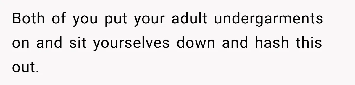 Both of you put your adult undergarments on and sit yourselves down and hash this out.