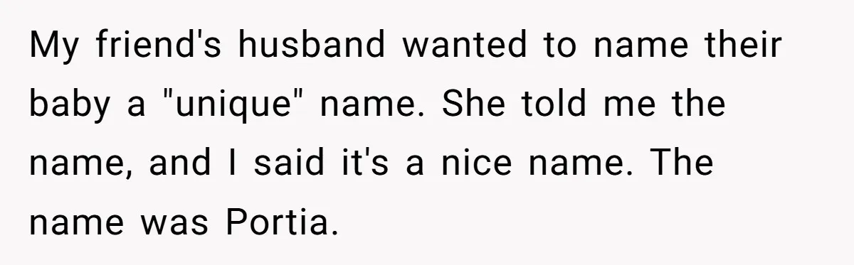 My friend's husband wanted to name their baby a "unique" name. She told me the name, and I said it's a nice name. The name was Portia.