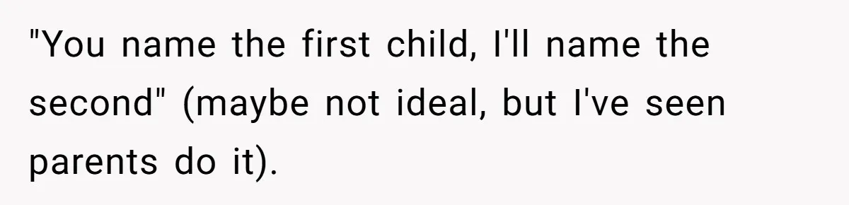 "You name the first child, I'll name the second" (maybe not ideal, but I've seen parents do it).