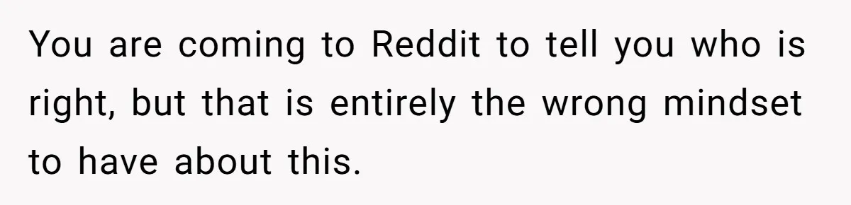 You are coming to Reddit to tell you who is right, but that is entirely the wrong mindset to have about this.