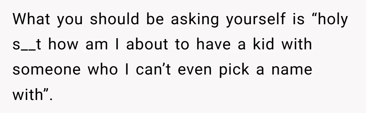 What you should be asking yourself is “holy s__t how am I about to have a kid with someone who I can’t even pick a name with”.