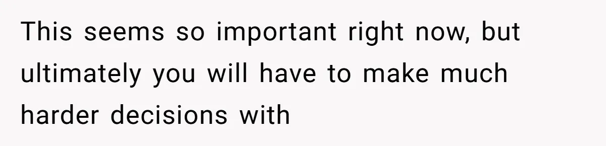 This seems so important right now, but ultimately you will have to make much harder decisions with
