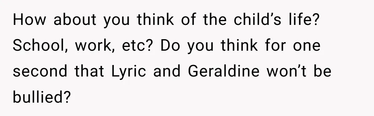 How about you think of the child’s life? School, work, etc? Do you think for one second that Lyric and Geraldine won’t be bullied?