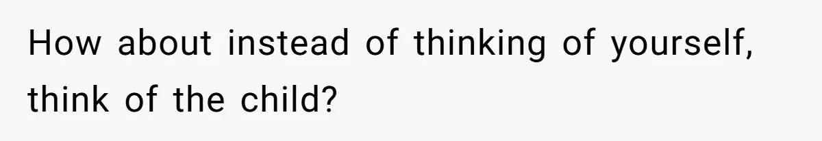 How about instead of thinking of yourself, think of the child?