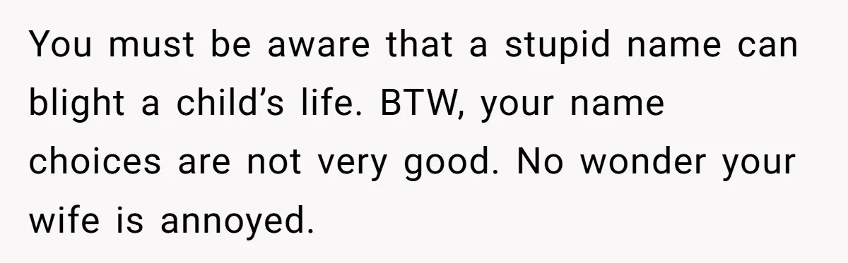 You must be aware that a stupid name can blight a child’s life. BTW, your name choices are not very good. No wonder your wife is annoyed.