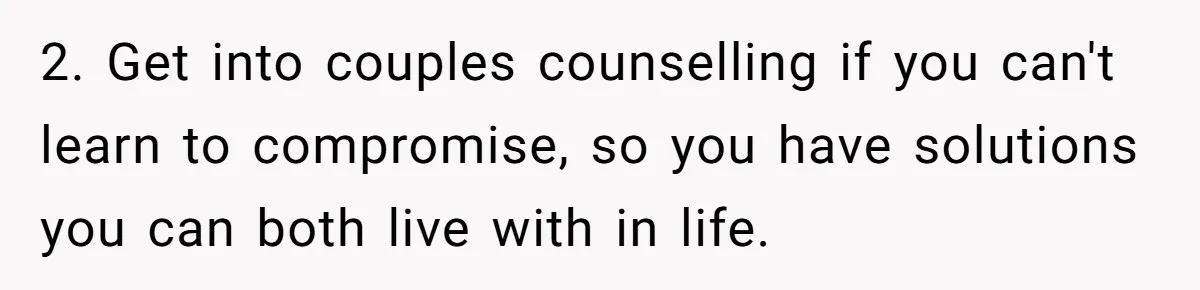 2. Get into couples counselling if you can't learn to compromise, so you have solutions you can both live with in life.