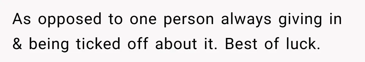 As opposed to one person always giving in & being ticked off about it. Best of luck.