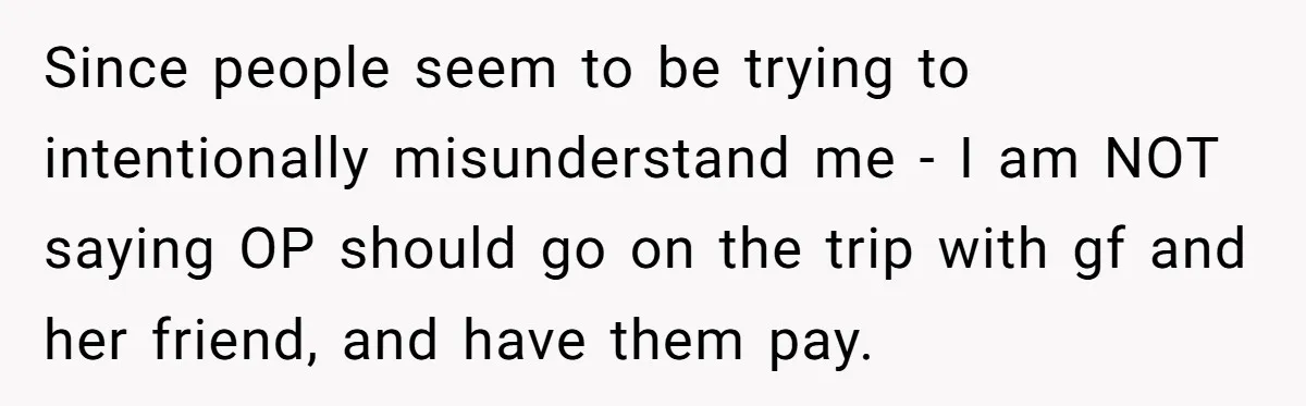 Boyfriend Plans Romantic Getaway For Two, Girlfriend Insists On Bringing Third Wheel Along Since people seem to be trying to intentionally misunderstand me - I am NOT saying OP should go on the trip with gf and her friend, and have them pay.