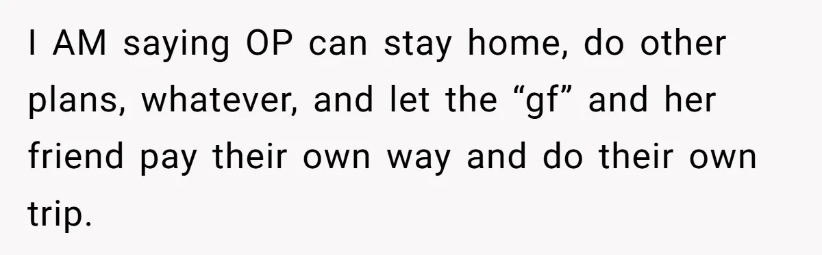 Boyfriend Plans Romantic Getaway For Two, Girlfriend Insists On Bringing Third Wheel Along I AM saying OP can stay home, do other plans, whatever, and let the “gf” and her friend pay their own way and do their own trip.