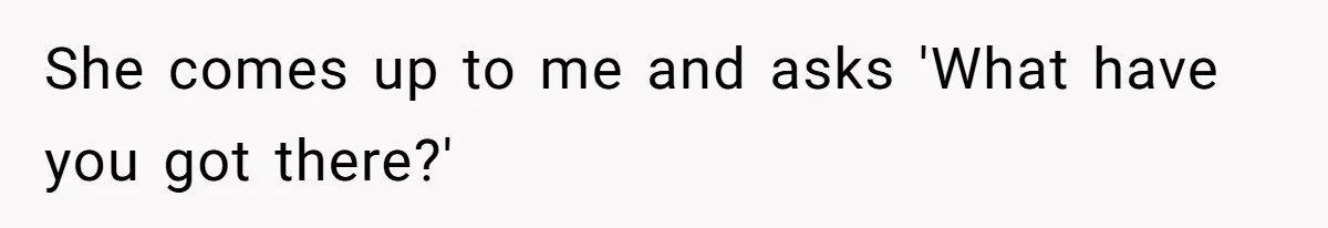 She comes up to me and asks 'What have you got there?'