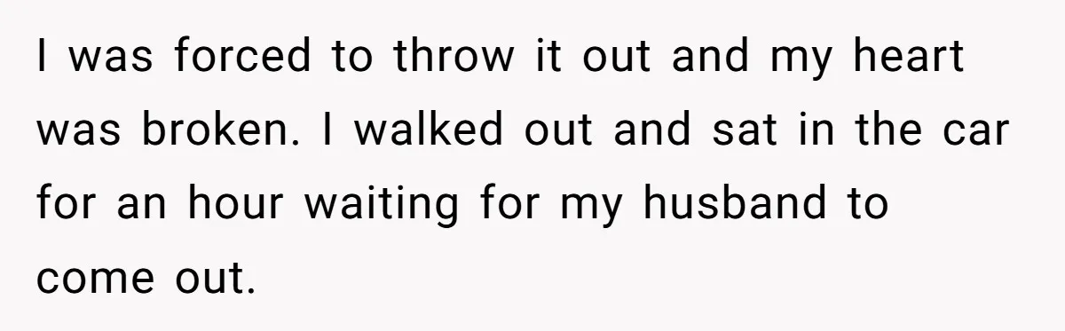 I was forced to throw it out and my heart was broken. I walked out and sat in the car for an hour waiting for my husband to come out.