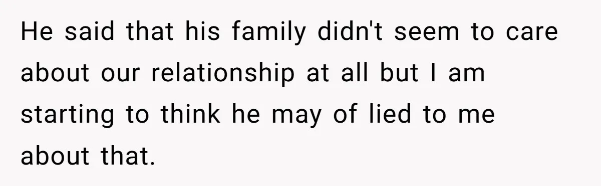 He said that his family didn't seem to care about our relationship at all but I am starting to think he may of lied to me about that.