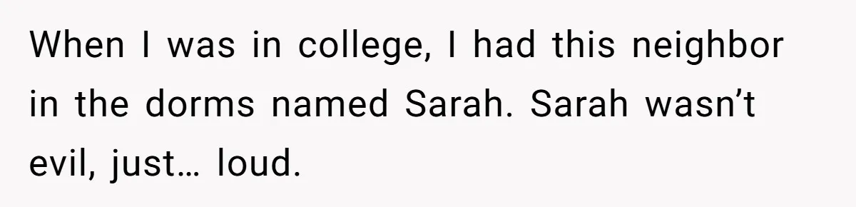 When I was in college, I had this neighbor in the dorms named Sarah. Sarah wasn’t evil, just… loud.