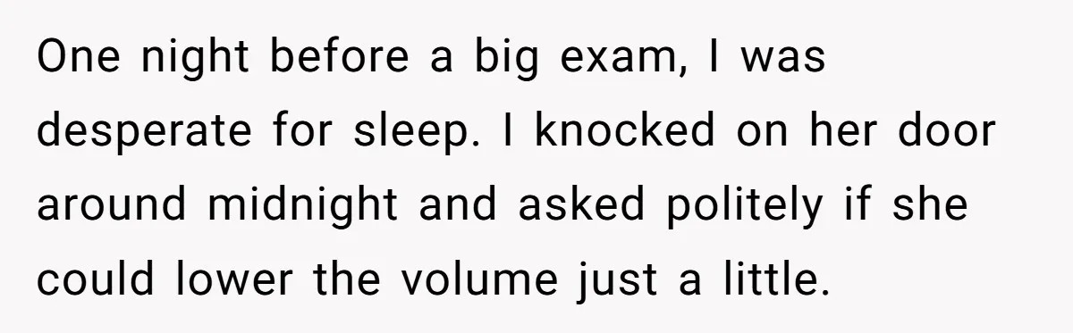 One night before a big exam, I was desperate for sleep. I knocked on her door around midnight and asked politely if she could lower the volume just a little.